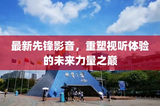 最新先锋影音，重塑视听体验的未来力量之巅