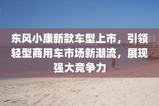 东风小康新款车型上市,引领轻型商用车市场新潮流,展现强大竞争力