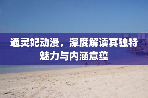 通灵妃动漫，深度解读其独特魅力与内涵意蕴