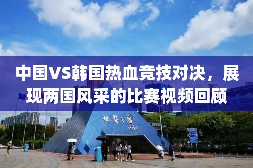 中国VS韩国热血竞技对决，展现两国风采的比赛视频回顾