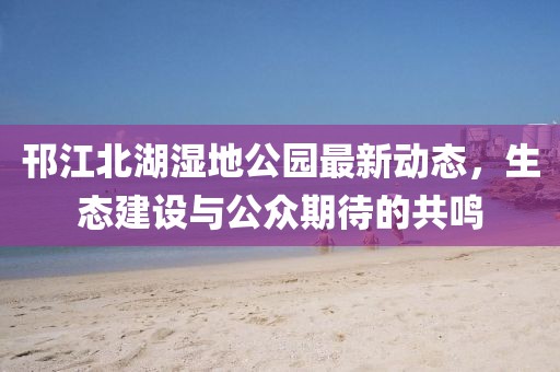 邗江北湖湿地公园最新动态,生态建设与公众期待的共鸣