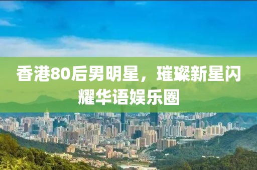 香港80后男明星，璀璨新星闪耀华语娱乐圈