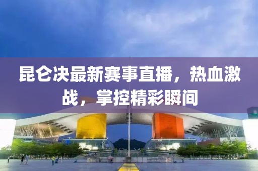 昆仑决最新赛事直播，热血激战，掌控精彩瞬间
