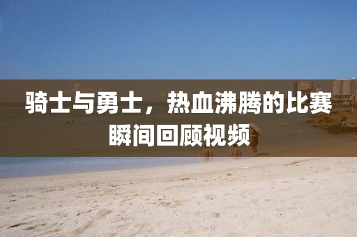 骑士与勇士,热血沸腾的比赛瞬间回顾视频