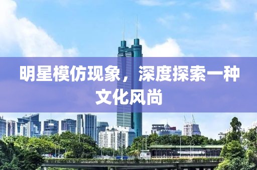 明星模仿现象，深度探索一种文化风尚