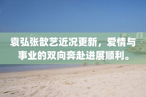 袁弘张歆艺近况更新,爱情与事业的双向奔赴进展顺利。