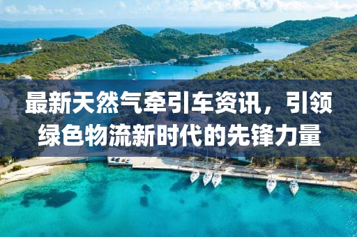 最新天然气牵引车资讯，引领绿色物流新时代的先锋力量