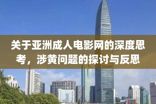 关于亚洲成人电影网的深度思考，涉黄问题的探讨与反思