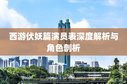 西游伏妖篇演员表深度解析与角色剖析