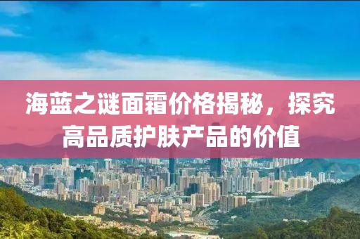 海蓝之谜面霜价格揭秘，探究高品质护肤产品的价值