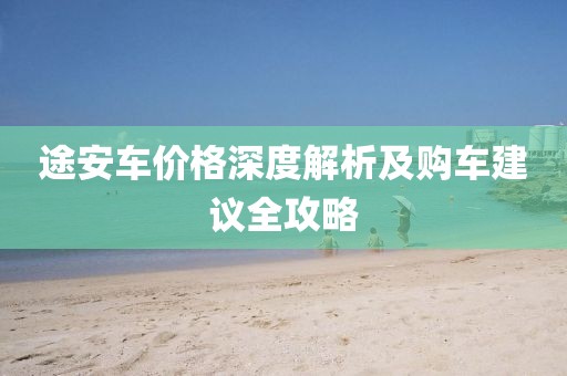 途安车价格深度解析及购车建议全攻略