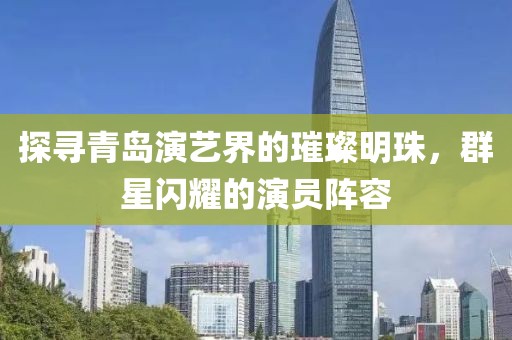 探寻青岛演艺界的璀璨明珠，群星闪耀的演员阵容