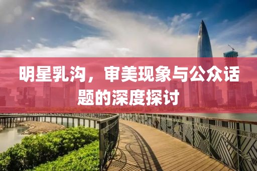 明星乳沟，审美现象与公众话题的深度探讨