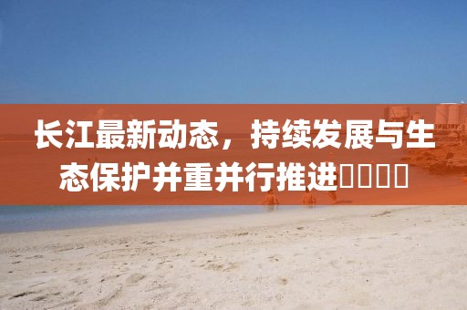 长江最新动态，持续发展与生态保护并重并行推进​​​​
