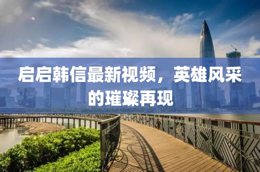 启启韩信最新视频，英雄风采的璀璨再现