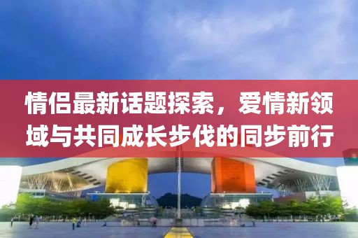情侣最新话题探索，爱情新领域与共同成长步伐的同步前行