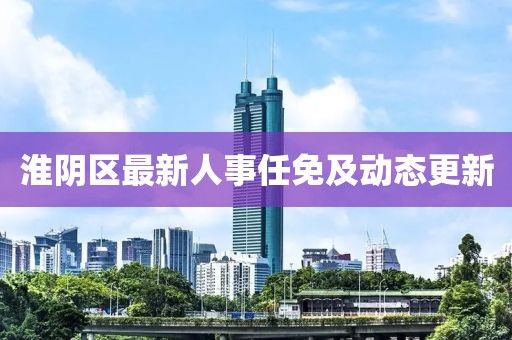 淮阴区最新人事任免及动态更新