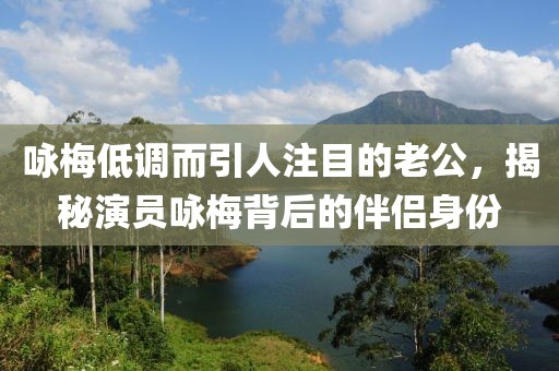 咏梅低调而引人注目的老公，揭秘演员咏梅背后的伴侣身份