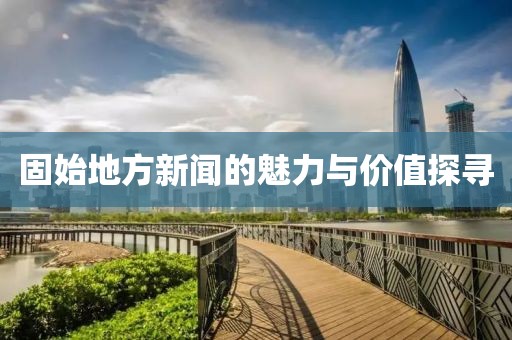 固始地方新闻的魅力与价值探寻