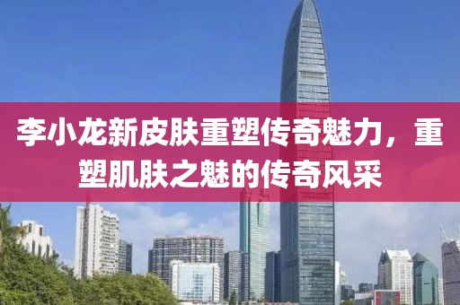 李小龙新皮肤重塑传奇魅力，重塑肌肤之魅的传奇风采