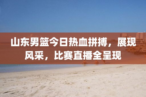 山东男篮今日热血拼搏，展现风采，比赛直播全呈现