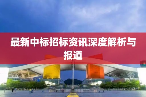 最新中标招标资讯深度解析与报道