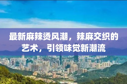 最新麻辣烫风潮，辣麻交织的艺术，引领味觉新潮流