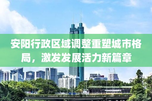安阳行政区域调整重塑城市格局，激发发展活力新篇章