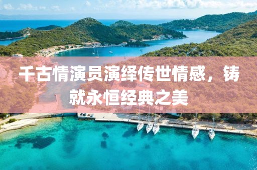 千古情演员演绎传世情感，铸就永恒经典之美