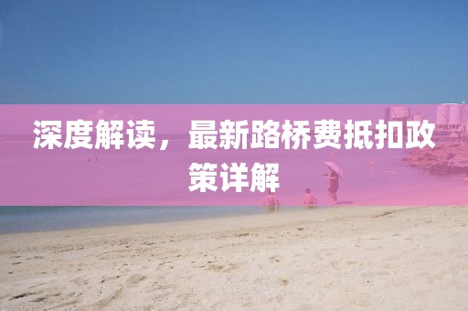 深度解读，最新路桥费抵扣政策详解