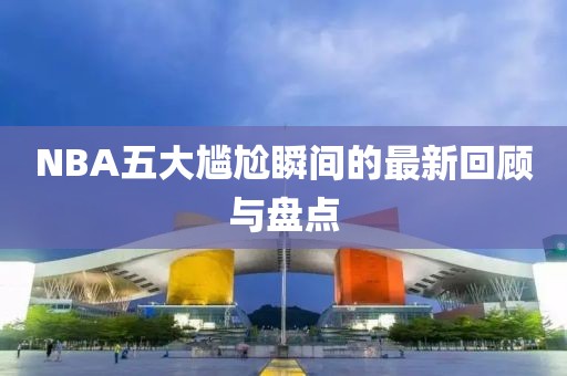 NBA五大尴尬瞬间的最新回顾与盘点