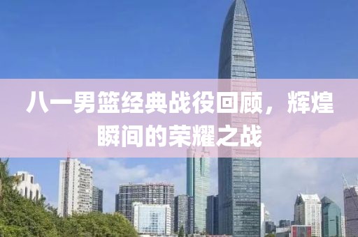八一男篮经典战役回顾，辉煌瞬间的荣耀之战