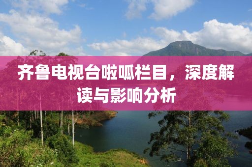 齐鲁电视台啦呱栏目，深度解读与影响分析