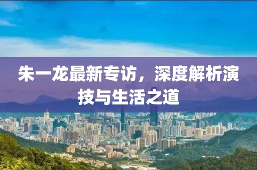 朱一龙最新专访，深度解析演技与生活之道