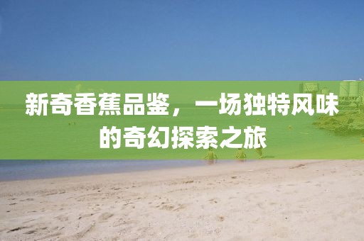 新奇香蕉品鉴，一场独特风味的奇幻探索之旅