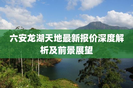 六安龙湖天地最新报价深度解析及前景展望