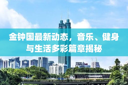 金钟国最新动态，音乐、健身与生活多彩篇章揭秘
