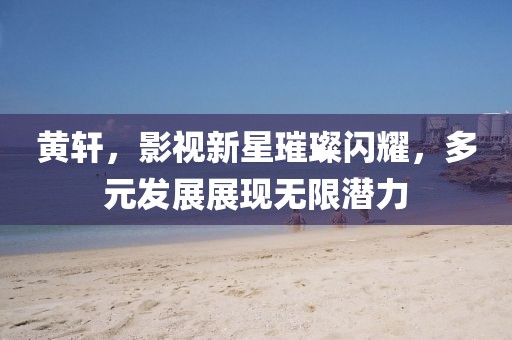 黄轩，影视新星璀璨闪耀，多元发展展现无限潜力