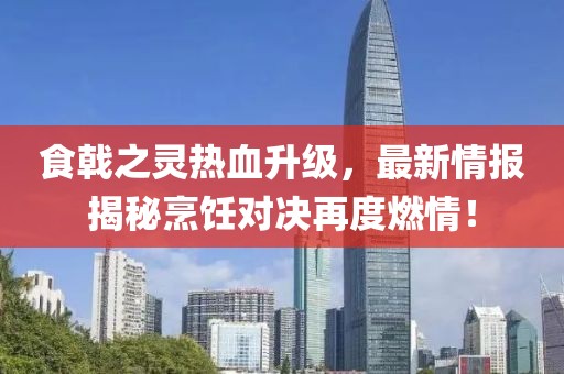 食戟之灵热血升级，最新情报揭秘烹饪对决再度燃情！