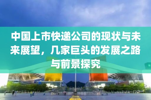 中国上市快递公司的现状与未来展望，几家巨头的发展之路与前景探究