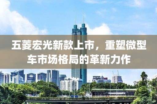 五菱宏光新款上市，重塑微型车市场格局的革新力作