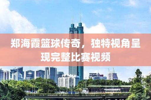 郑海霞篮球传奇，独特视角呈现完整比赛视频