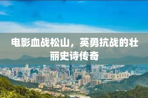 电影血战松山，英勇抗战的壮丽史诗传奇