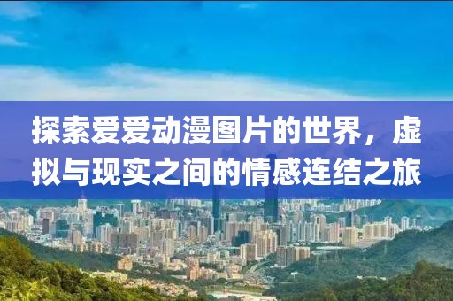 探索爱爱动漫图片的世界，虚拟与现实之间的情感连结之旅