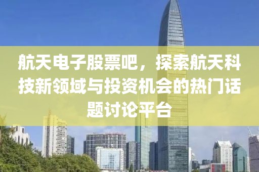 航天电子股票吧，探索航天科技新领域与投资机会的热门话题讨论平台
