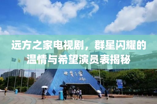 远方之家电视剧，群星闪耀的温情与希望演员表揭秘