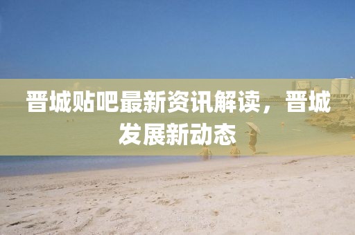 晋城贴吧最新资讯解读，晋城发展新动态