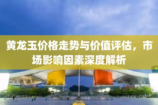 黄龙玉价格走势与价值评估，市场影响因素深度解析