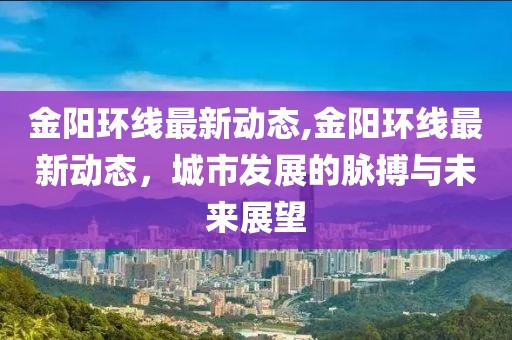 金阳环线最新动态,金阳环线最新动态，城市发展的脉搏与未来展望