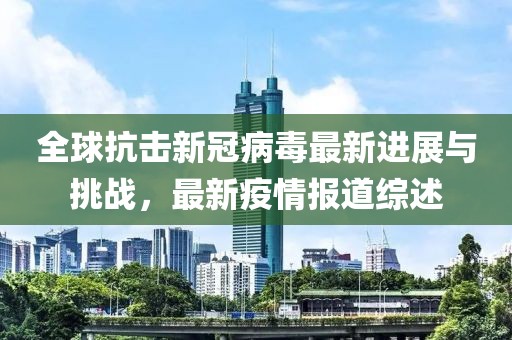 全球抗击新冠病毒最新进展与挑战，最新疫情报道综述